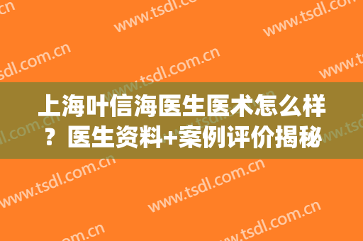 上海叶信海医生医术怎么样？医生资料+案例评价揭秘，人气高有道理！(好大夫叶信海)