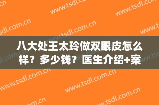 八大处王太玲做双眼皮怎么样？多少钱？医生介绍+案例评价分享！(北京八大处做双眼皮多少钱)