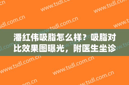 潘红伟吸脂怎么样？吸脂对比效果图曝光，附医生坐诊医院简介(吸脂好的医生)