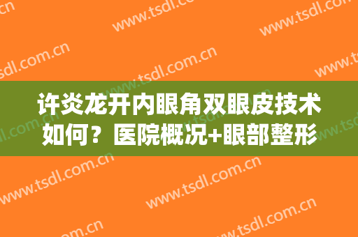 许炎龙开内眼角双眼皮技术如何？医院概况+眼部整形案例分享(上海许炎龙双眼皮案例)