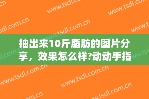 抽出来10斤脂肪的图片分享，效果怎么样?动动手指戳一下吧!(抽20斤脂肪图片)