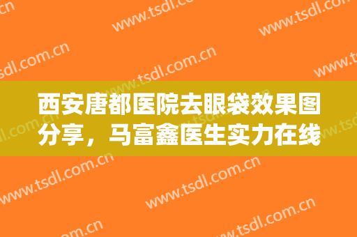 西安唐都医院去眼袋效果图分享，马富鑫医生实力在线表达~(西安唐都医院去眼袋哪位医生好)