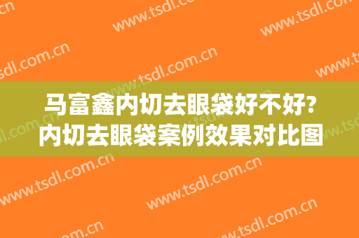 马富鑫内切去眼袋好不好?内切去眼袋案例效果对比图_空军军医大学唐都医院
