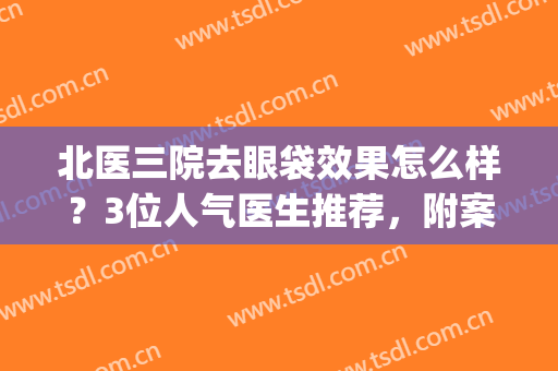 北医三院去眼袋效果怎么样？3位人气医生推荐，附案例及价格，必备！(北京去眼袋最好的医生)