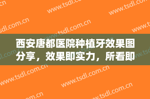 西安唐都医院种植牙效果图分享，效果即实力，所看即所得(西安口腔医院种植牙)