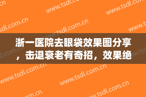 浙一医院去眼袋效果图分享，击退衰老有奇招，效果绝绝子(浙江省中医院祛眼袋)