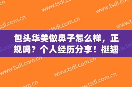 包头华美做鼻子怎么样，正规吗？个人经历分享！挺翘鼻型立现，附价格~(华美做鼻子做的怎么样)
