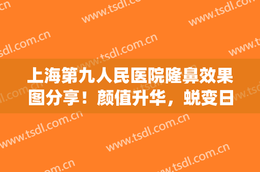 上海第九人民医院隆鼻效果图分享！颜值升华，蜕变日记超全干货~(上海第九人民医院隆鼻专家)