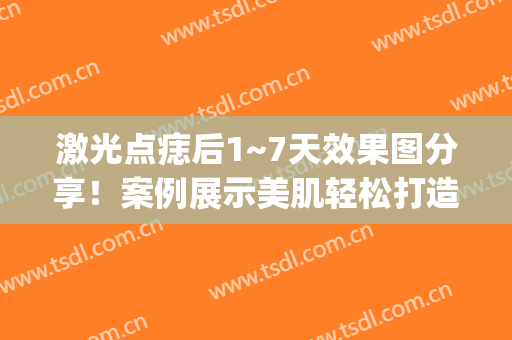 激光点痣后1~7天效果图分享！案例展示美肌轻松打造经验，值得拥有！(激光点完痣图片)