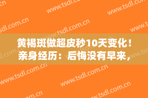 黄褐斑做超皮秒10天变化！亲身经历：后悔没有早来，这钱花的真值~(黄褐斑适合做超皮秒吗)