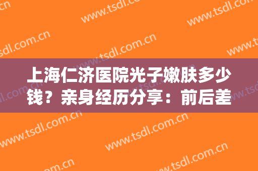上海仁济医院光子嫩肤多少钱？亲身经历分享：前后差别巨大~(人民医院光子嫩肤价格)