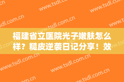 福建省立医院光子嫩肤怎么样？糙皮逆袭日记分享！效果及价格一览~(省立医院可以做光子嫩肤吗)