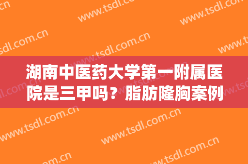 湖南中医药大学第一附属医院是三甲吗？脂肪隆胸案例分享！(湖南省中医药研究院附属医院是三甲吗)