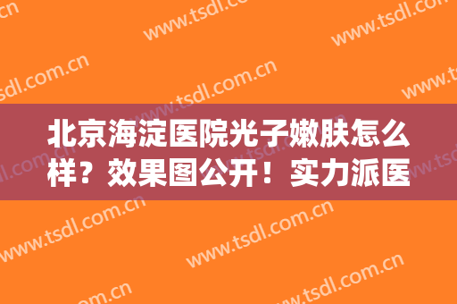 北京海淀医院光子嫩肤怎么样？效果图公开！实力派医生亲自主刀！(北京医院 光子嫩肤)