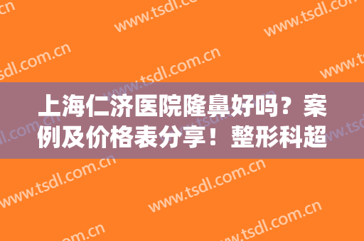 上海仁济医院隆鼻好吗？案例及价格表分享！整形科超全术前指南~(上海仁济医院整形科医生名单)