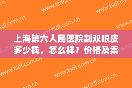上海第六人民医院割双眼皮多少钱，怎么样？价格及案例分享，电力美眸get！