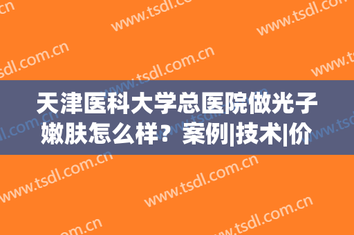天津医科大学总医院做光子嫩肤怎么样？案例|技术|价格超全干货分享！