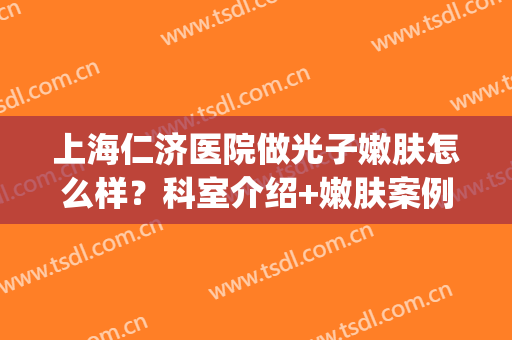 上海仁济医院做光子嫩肤怎么样？科室介绍+嫩肤案例分享！价格预览~(北京仁和医院光子嫩肤)