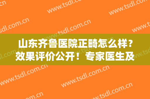 山东齐鲁医院正畸怎么样？效果评价公开！专家医生及价钱分析！(济南市口腔医院正畸科哪个大夫看的好)