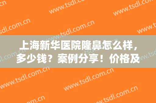 上海新华医院隆鼻怎么样，多少钱？案例分享！价格及医院简介附上！(上海新华医院整形外科)