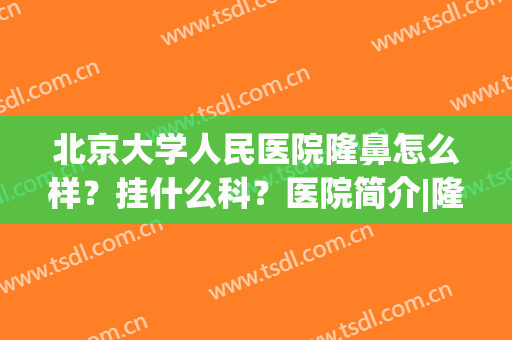 北京大学人民医院隆鼻怎么样？挂什么科？医院简介|隆鼻术后反馈图！(北京公立医院隆鼻)
