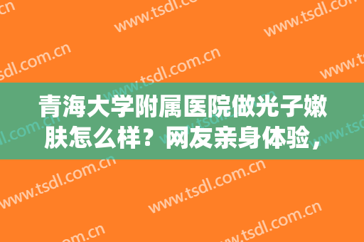 青海大学附属医院做光子嫩肤怎么样？网友亲身体验，肌肤饱满水嫩(青医附院有光子嫩肤吗)