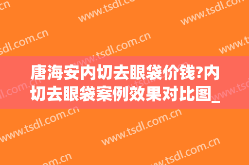 唐海安内切去眼袋价钱?内切去眼袋案例效果对比图_肇庆市第一人民医院