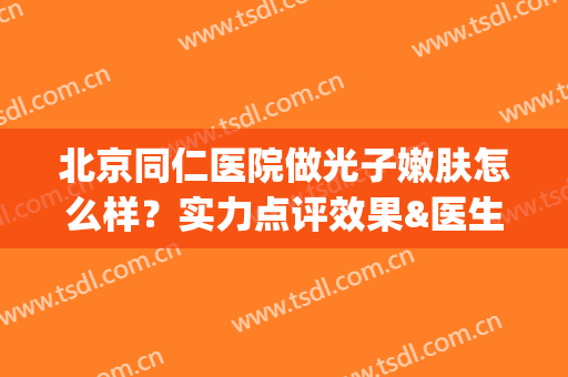 北京同仁医院做光子嫩肤怎么样？实力点评效果&医生，附价格表参考！(北京哪家医院做光子嫩肤比较好)