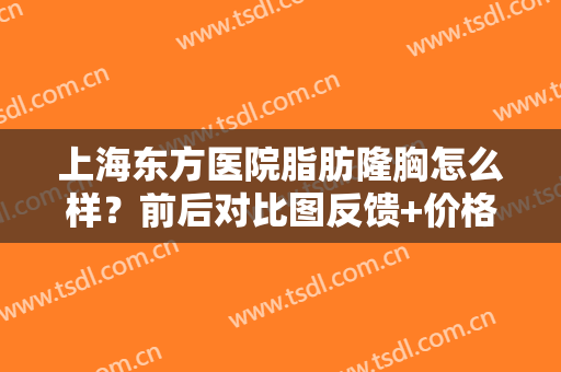 上海东方医院脂肪隆胸怎么样？前后对比图反馈+价格费用一览，美波指南！