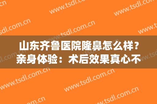 山东齐鲁医院隆鼻怎么样？亲身体验：术后效果真心不错！(济南隆鼻好的医生)