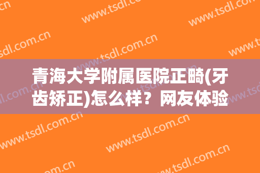 青海大学附属医院正畸(牙齿矫正)怎么样？网友体验过程&价格来了~