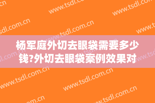 杨军庭外切去眼袋需要多少钱?外切去眼袋案例效果对比图_好大夫工作室