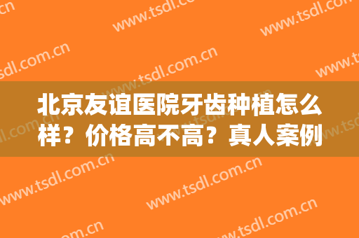 北京友谊医院牙齿种植怎么样？价格高不高？真人案例及收费分享！(北京友谊医院牙科怎么样)