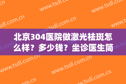 北京304医院做激光祛斑怎么样？多少钱？坐诊医生简介丨价格表丨案例get