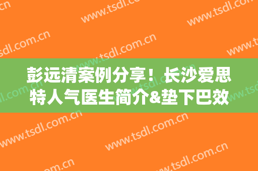 彭远清案例分享！长沙爱思特人气医生简介&垫下巴效果评价，种草ing~
