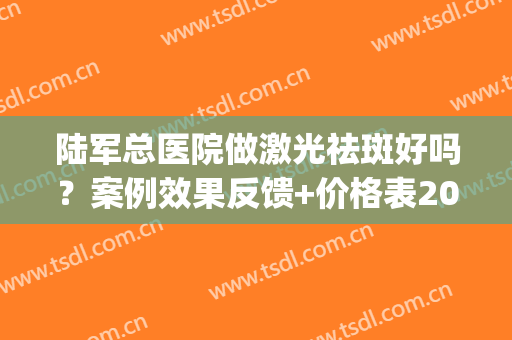 陆军总医院做激光祛斑好吗？案例效果反馈+价格表2024公开，美肤必备！(祛斑 空军总医院)