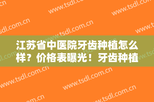 江苏省中医院牙齿种植怎么样？价格表曝光！牙齿种植周期一般是多久？看案例