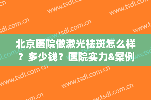 北京医院做激光祛斑怎么样？多少钱？医院实力&案例分享！(北京做激光祛斑的医院)