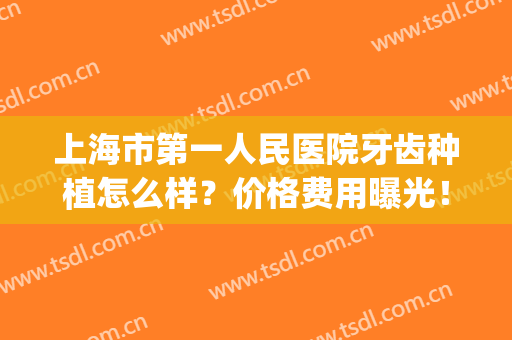 上海市第一人民医院牙齿种植怎么样？价格费用曝光！附案例点评！(上海第十人民医院种植牙价格)