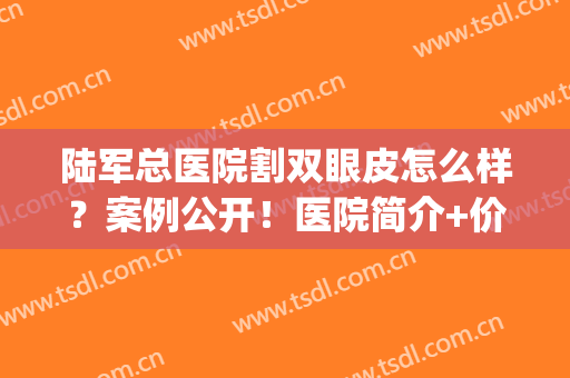 陆军总医院割双眼皮怎么样？案例公开！医院简介+价格分享，必看~(空军总医院割双眼皮多少钱)