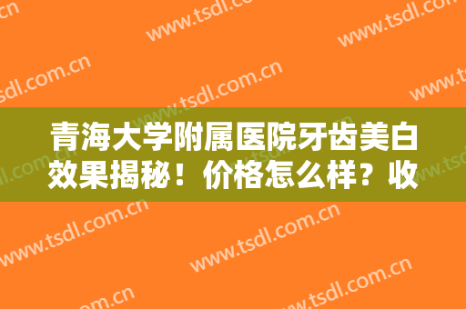 青海大学附属医院牙齿美白效果揭秘！价格怎么样？收费标准+医院简介~