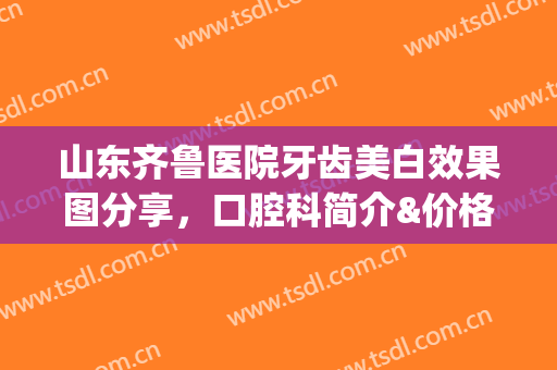 山东齐鲁医院牙齿美白效果图分享，口腔科简介&价格表参考，术前攻略(齐鲁医院牙齿矫正)