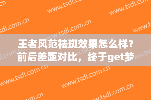王者风范祛斑效果怎么样？前后差距对比，终于get梦寐的美肌，分享！(王者风范祛斑效果)