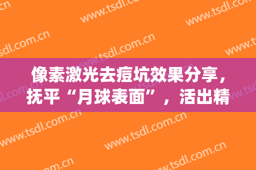 像素激光去痘坑效果分享，抚平“月球表面”，活出精彩人生(激光去痘坑效果对比图)