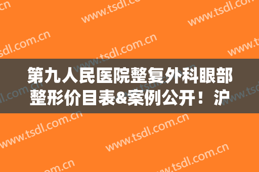 第九人民医院整复外科眼部整形价目表&案例公开！沪上美眼指南，必备~(上海九院整形外科价目表)