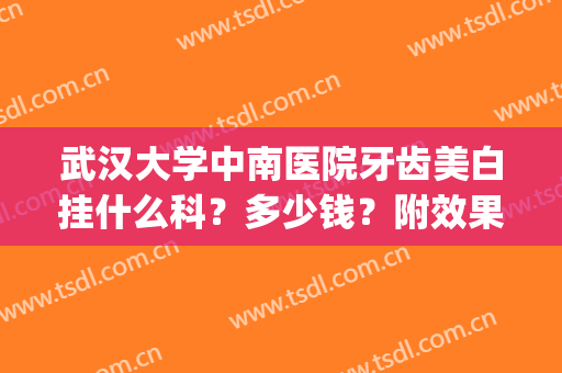 武汉大学中南医院牙齿美白挂什么科？多少钱？附效果图+价格表分享！(武汉大学中南医院口腔科怎么样)