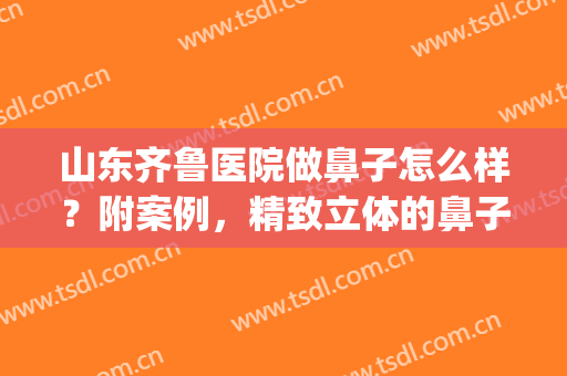 山东齐鲁医院做鼻子怎么样？附案例，精致立体的鼻子是真的香！(齐鲁医院鼻子整形科)