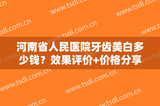 河南省人民医院牙齿美白多少钱？效果评价+价格分享！图文指南带你了解！