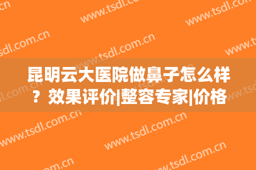 昆明云大医院做鼻子怎么样？效果评价|整容专家|价格表，超全干货get！(云大医院整形科)