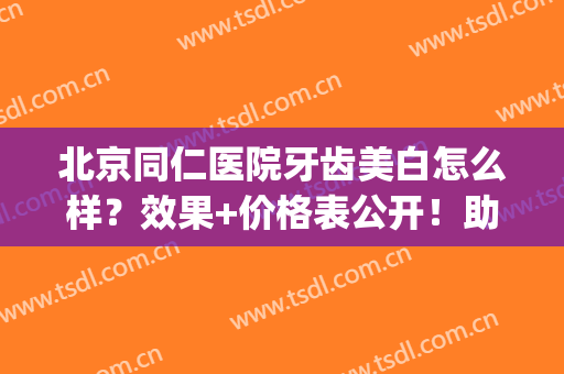 北京同仁医院牙齿美白怎么样？效果+价格表公开！助你get亮洁笑容~(北京同仁堂牙美真的可以美白牙齿吗)